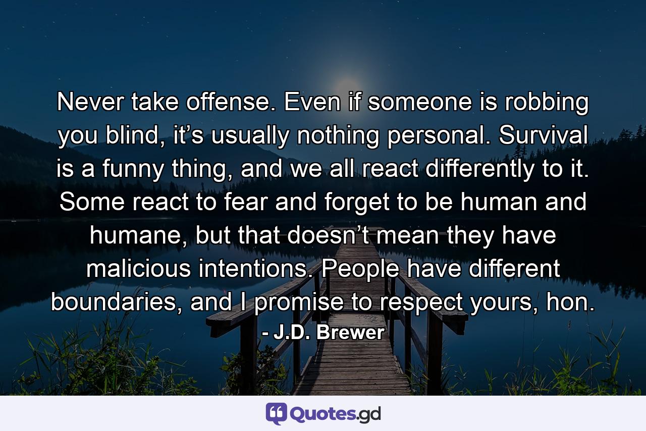 Never take offense. Even if someone is robbing you blind, it’s usually nothing personal. Survival is a funny thing, and we all react differently to it. Some react to fear and forget to be human and humane, but that doesn’t mean they have malicious intentions. People have different boundaries, and I promise to respect yours, hon. - Quote by J.D. Brewer