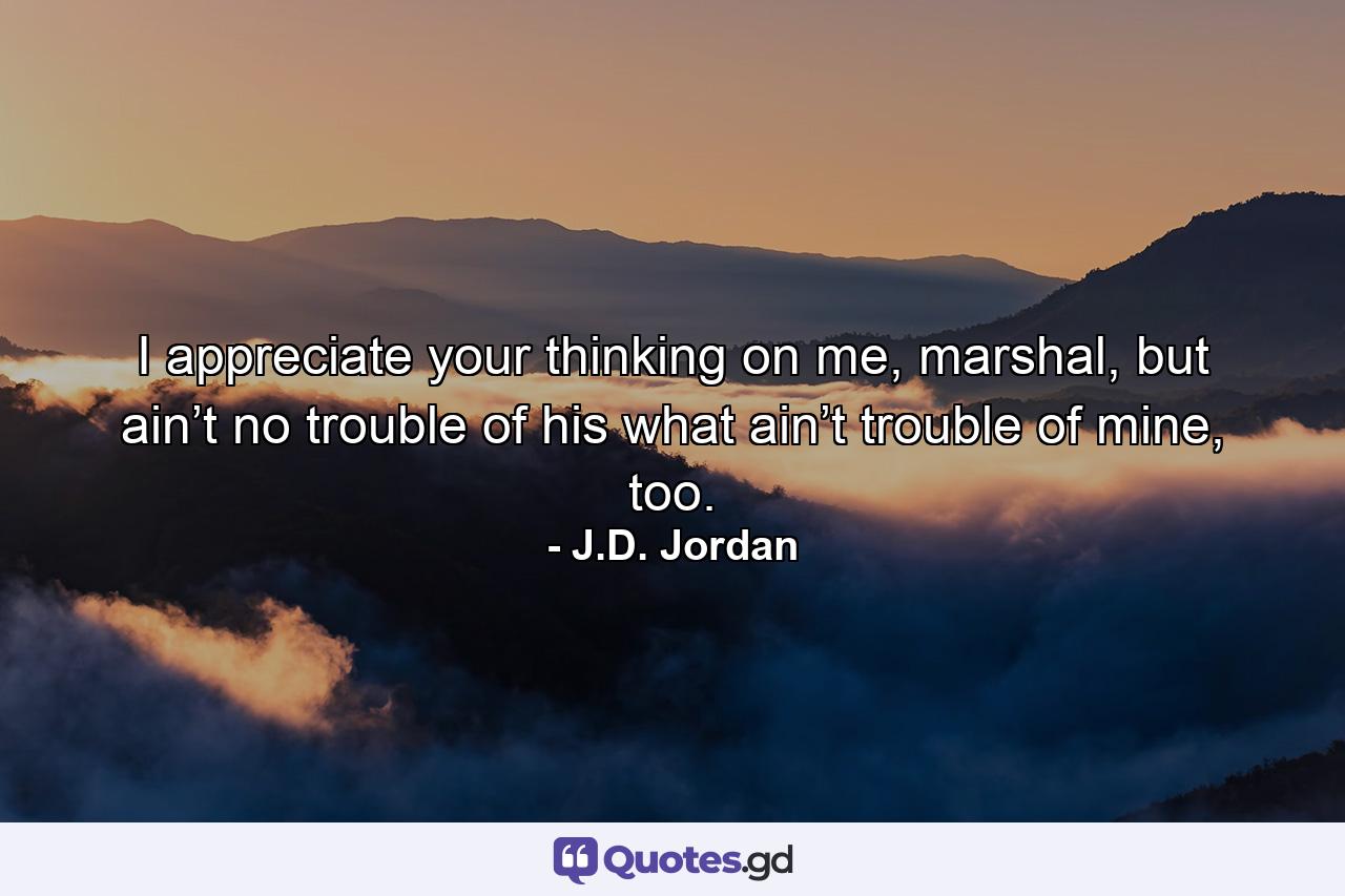 I appreciate your thinking on me, marshal, but ain’t no trouble of his what ain’t trouble of mine, too. - Quote by J.D. Jordan