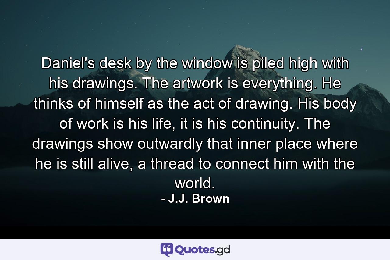 Daniel's desk by the window is piled high with his drawings. The artwork is everything. He thinks of himself as the act of drawing. His body of work is his life, it is his continuity. The drawings show outwardly that inner place where he is still alive, a thread to connect him with the world. - Quote by J.J. Brown