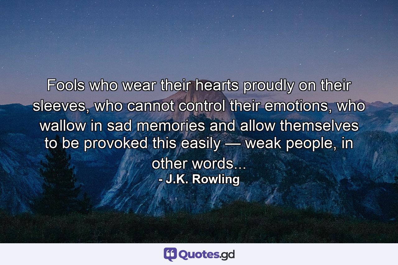 Fools who wear their hearts proudly on their sleeves, who cannot control their emotions, who wallow in sad memories and allow themselves to be provoked this easily — weak people, in other words... - Quote by J.K. Rowling