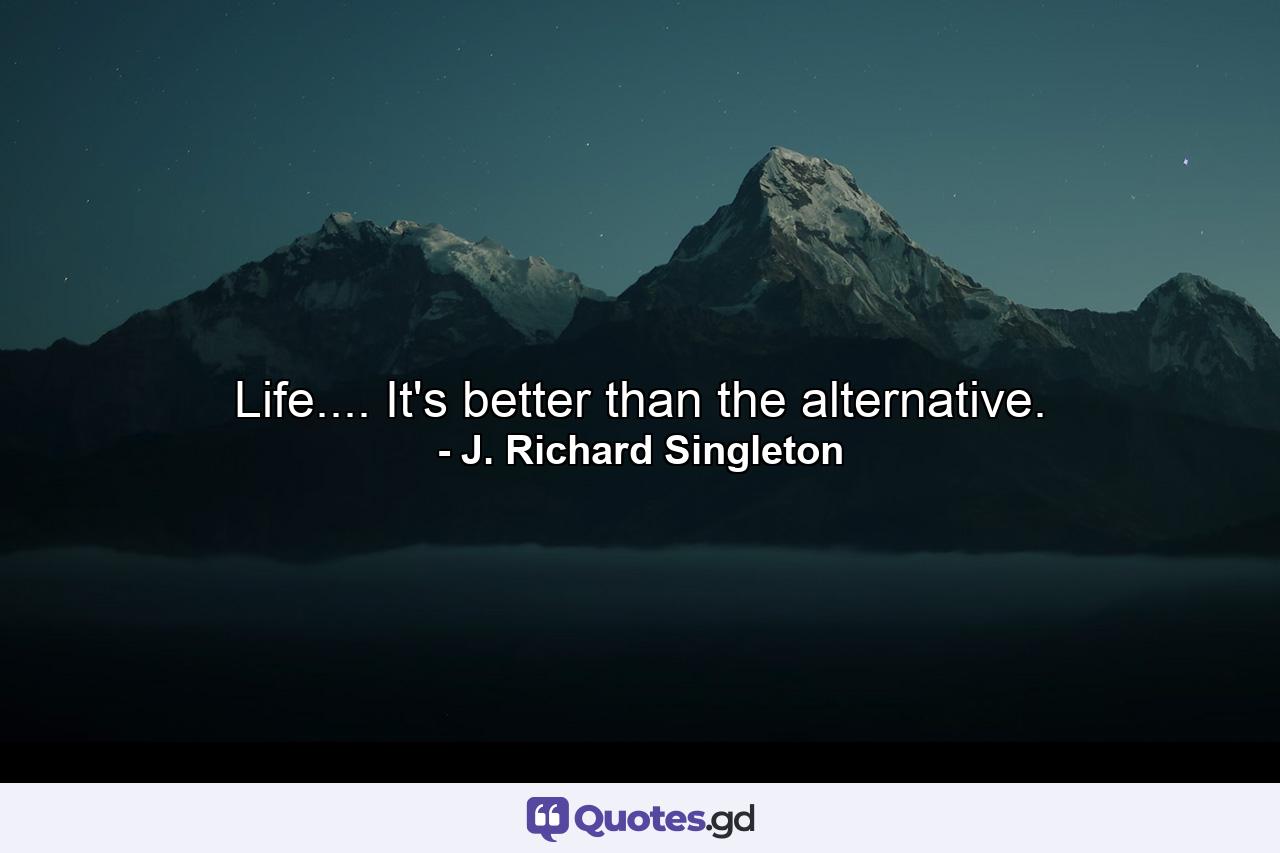 Life.... It's better than the alternative. - Quote by J. Richard Singleton