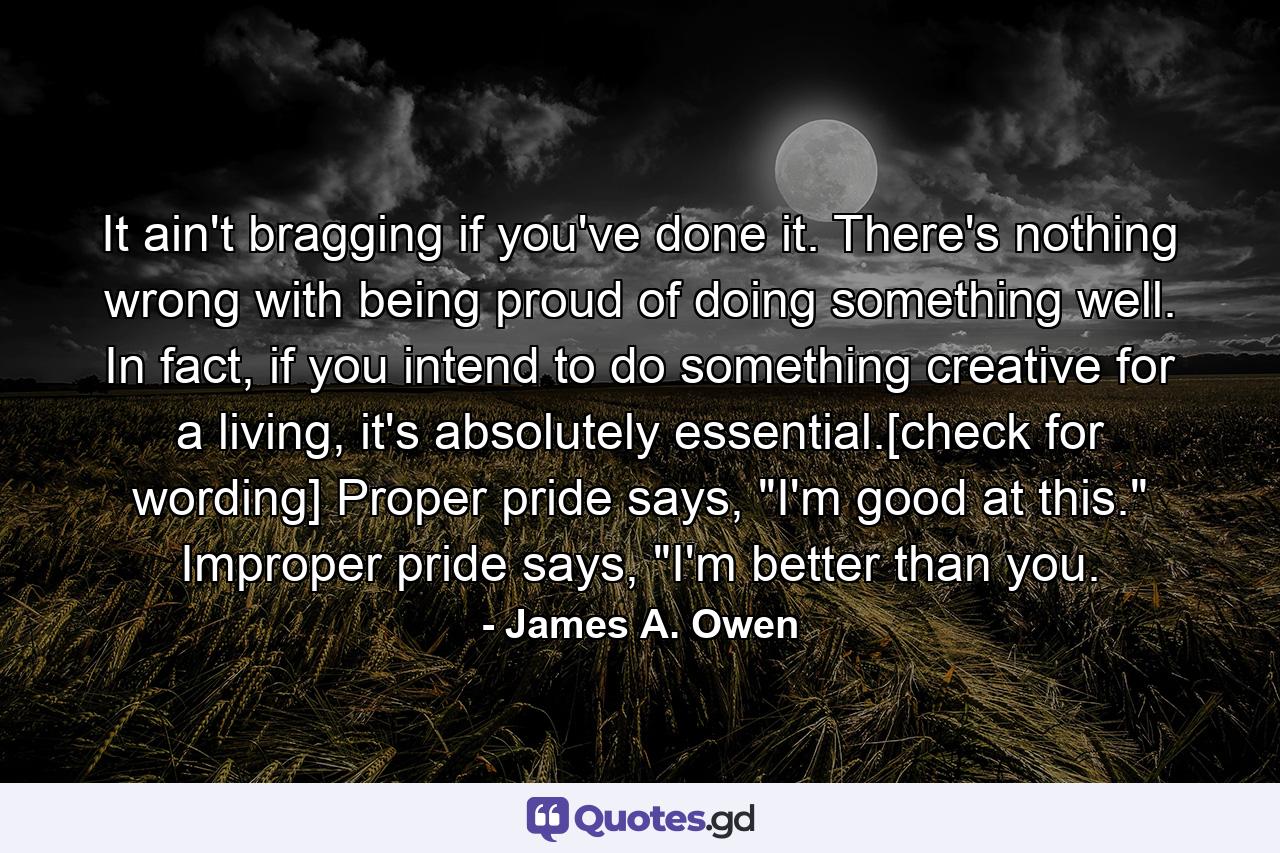 It ain't bragging if you've done it. There's nothing wrong with being proud of doing something well. In fact, if you intend to do something creative for a living, it's absolutely essential.[check for wording] Proper pride says, 