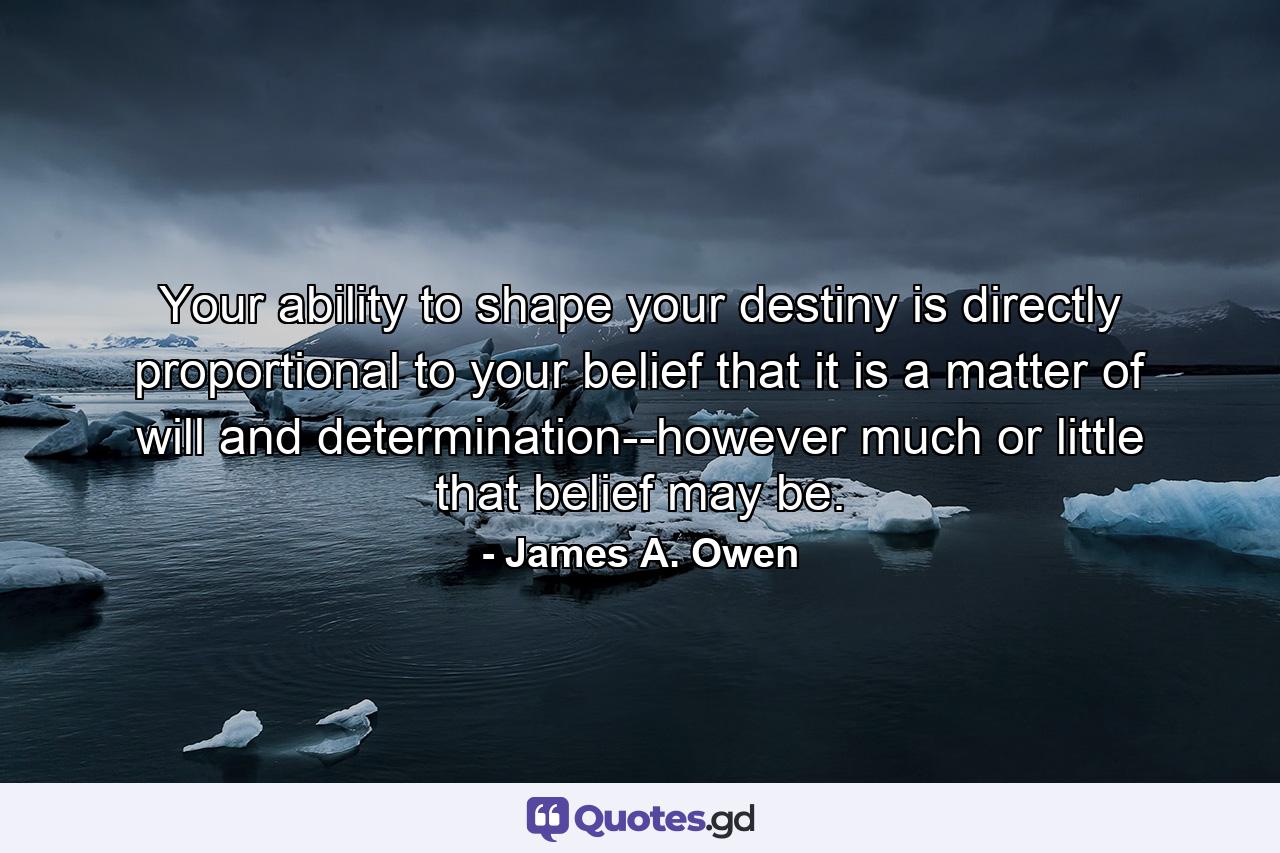 Your ability to shape your destiny is directly proportional to your belief that it is a matter of will and determination--however much or little that belief may be. - Quote by James A. Owen