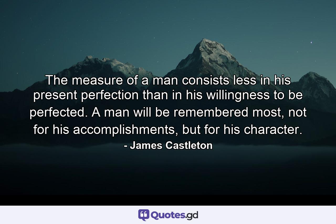 The measure of a man consists less in his present perfection than in his willingness to be perfected. A man will be remembered most, not for his accomplishments, but for his character. - Quote by James Castleton