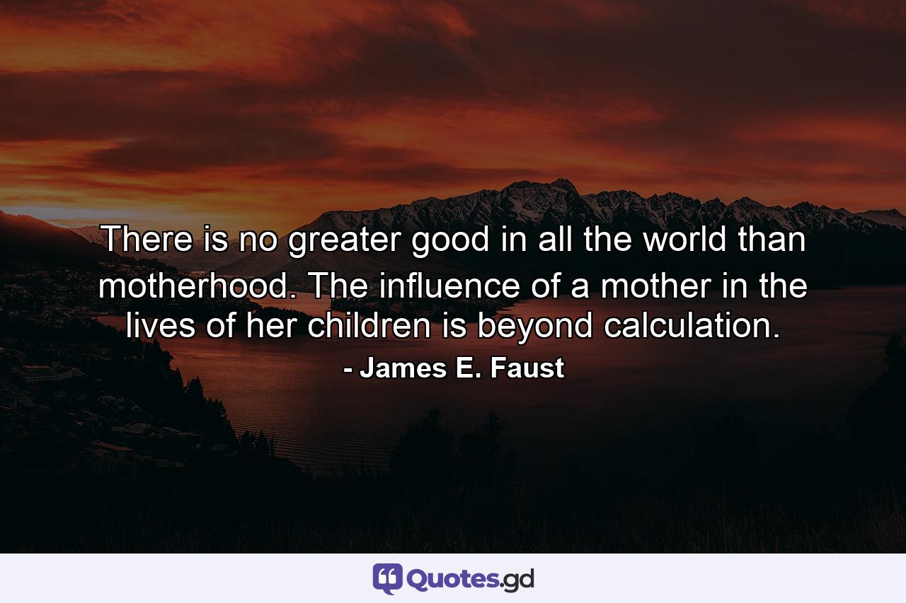 There is no greater good in all the world than motherhood. The influence of a mother in the lives of her children is beyond calculation. - Quote by James E. Faust