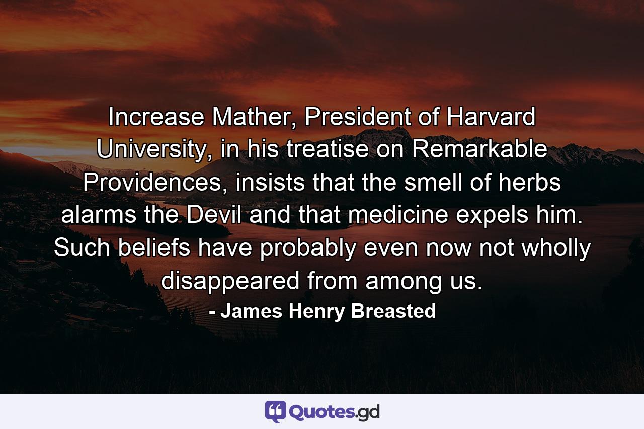 Increase Mather, President of Harvard University, in his treatise on Remarkable Providences, insists that the smell of herbs alarms the Devil and that medicine expels him. Such beliefs have probably even now not wholly disappeared from among us. - Quote by James Henry Breasted