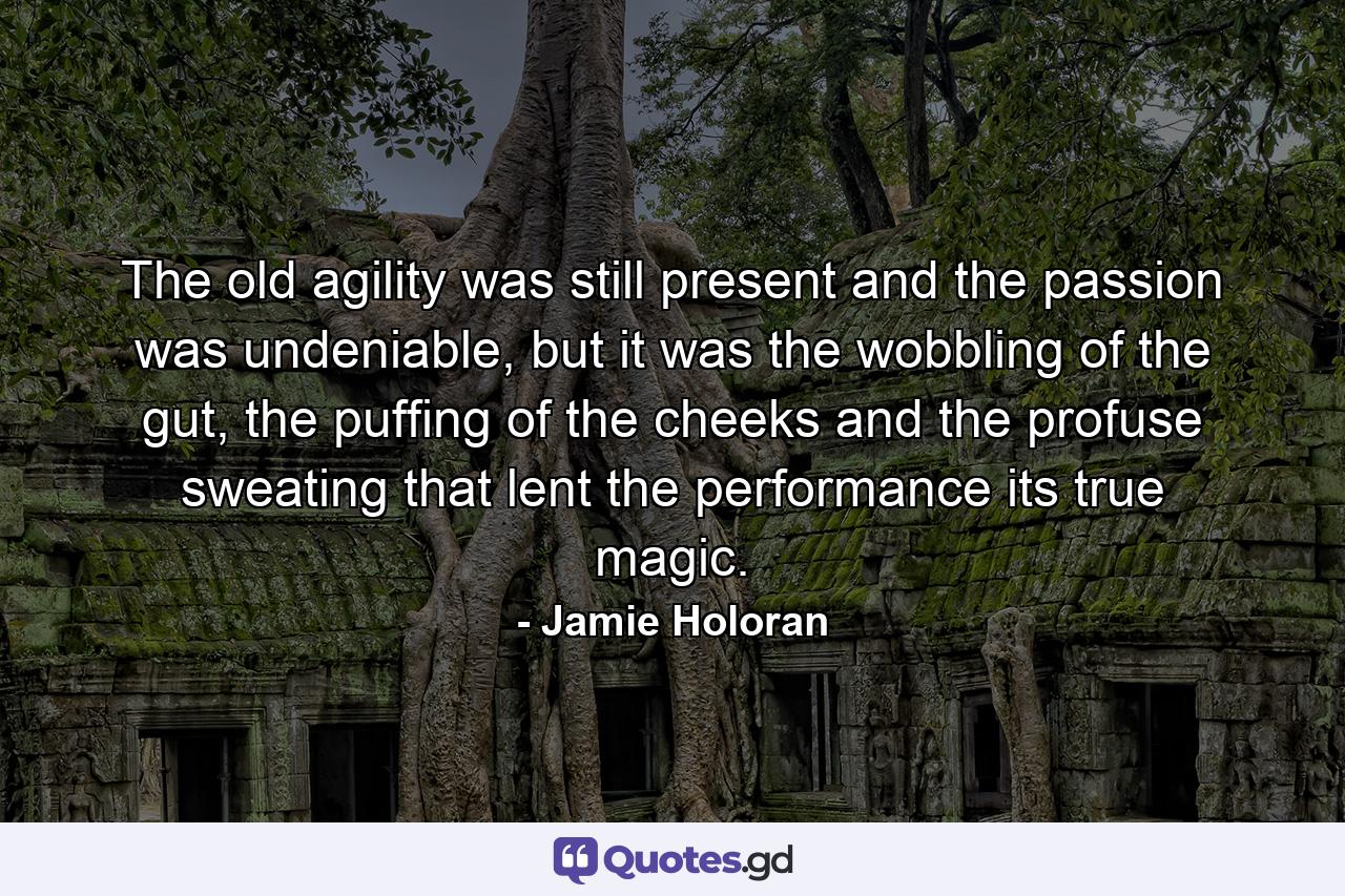 The old agility was still present and the passion was undeniable, but it was the wobbling of the gut, the puffing of the cheeks and the profuse sweating that lent the performance its true magic. - Quote by Jamie Holoran