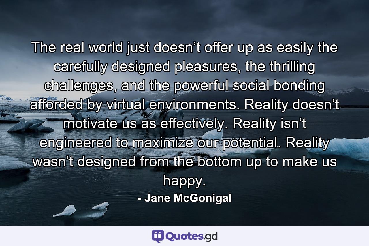 The real world just doesn’t offer up as easily the carefully designed pleasures, the thrilling challenges, and the powerful social bonding afforded by virtual environments. Reality doesn’t motivate us as effectively. Reality isn’t engineered to maximize our potential. Reality wasn’t designed from the bottom up to make us happy. - Quote by Jane McGonigal