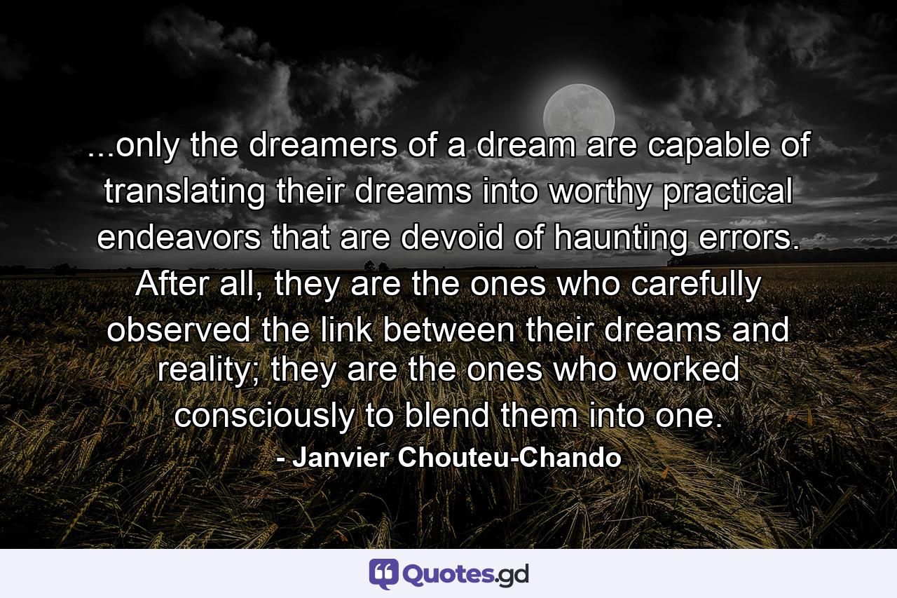 ...only the dreamers of a dream are capable of translating their dreams into worthy practical endeavors that are devoid of haunting errors. After all, they are the ones who carefully observed the link between their dreams and reality; they are the ones who worked consciously to blend them into one. - Quote by Janvier Chouteu-Chando