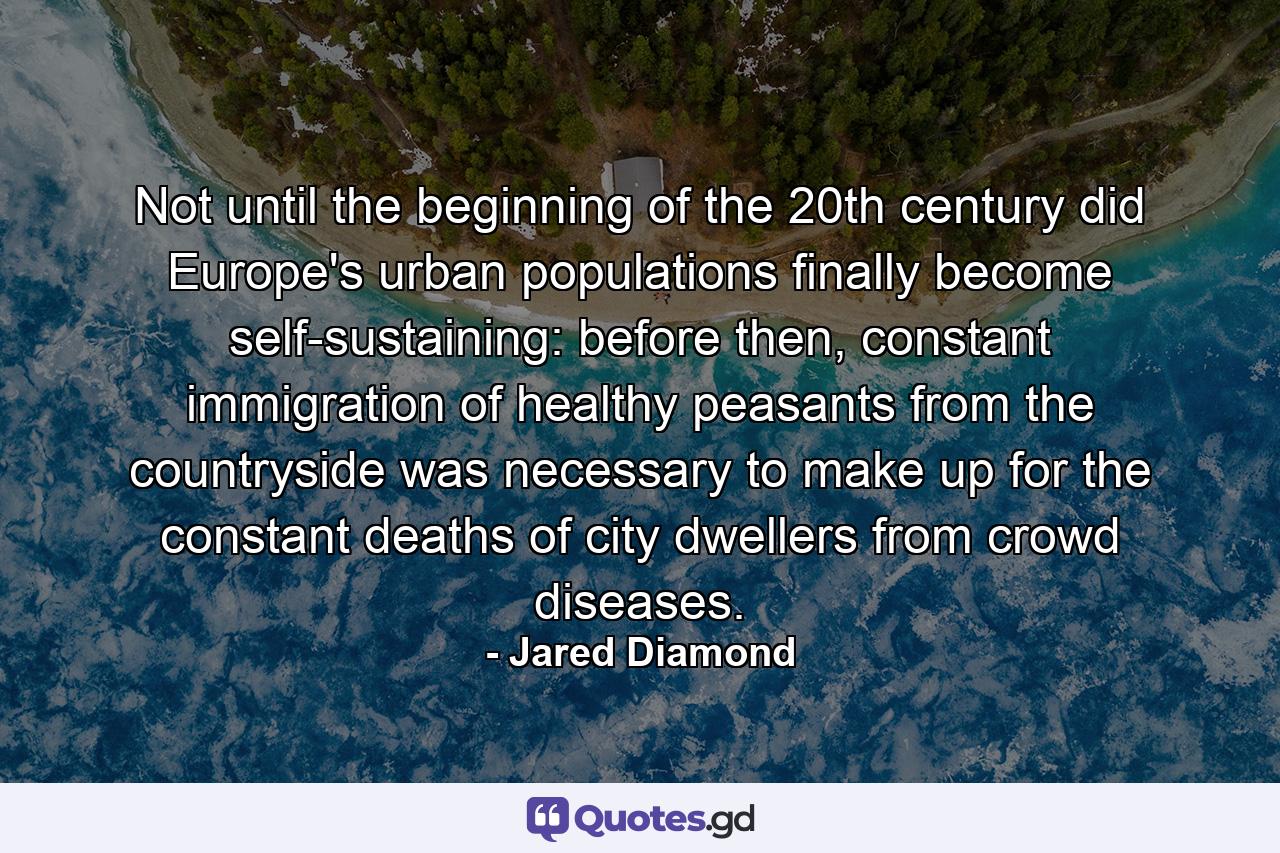 Not until the beginning of the 20th century did Europe's urban populations finally become self-sustaining: before then, constant immigration of healthy peasants from the countryside was necessary to make up for the constant deaths of city dwellers from crowd diseases. - Quote by Jared Diamond