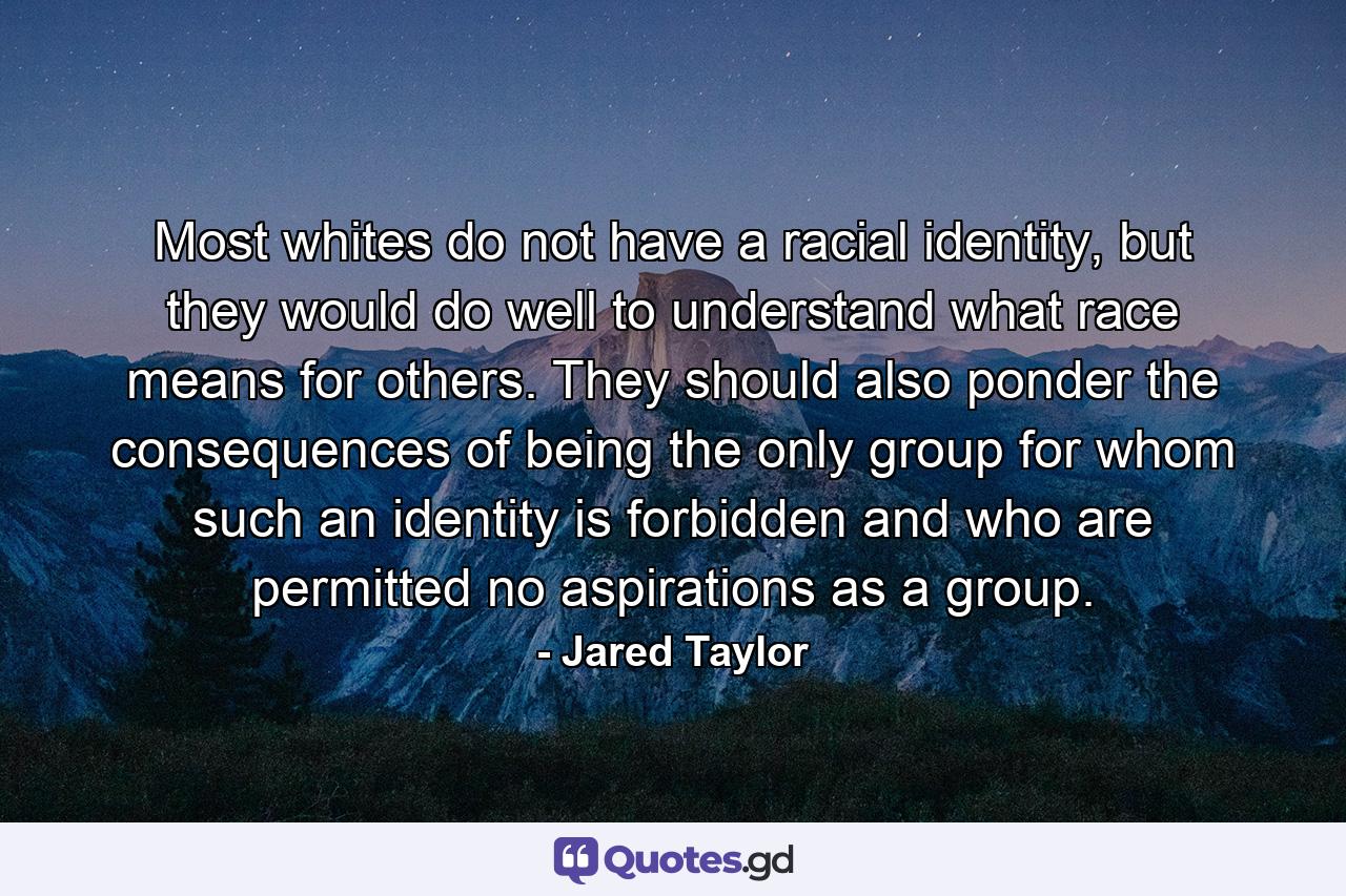 Most whites do not have a racial identity, but they would do well to understand what race means for others. They should also ponder the consequences of being the only group for whom such an identity is forbidden and who are permitted no aspirations as a group. - Quote by Jared Taylor