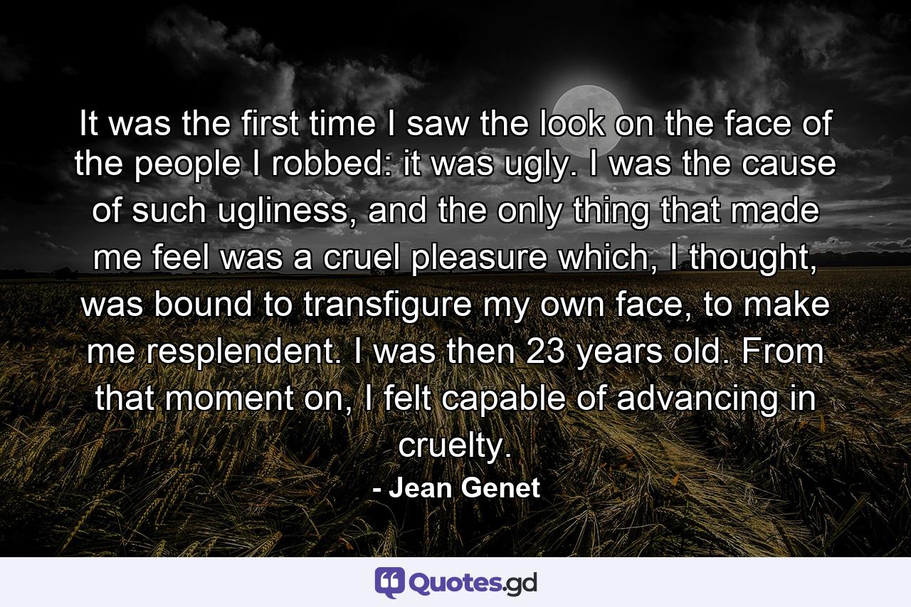 It was the first time I saw the look on the face of the people I robbed: it was ugly. I was the cause of such ugliness, and the only thing that made me feel was a cruel pleasure which, I thought, was bound to transfigure my own face, to make me resplendent. I was then 23 years old. From that moment on, I felt capable of advancing in cruelty. - Quote by Jean Genet