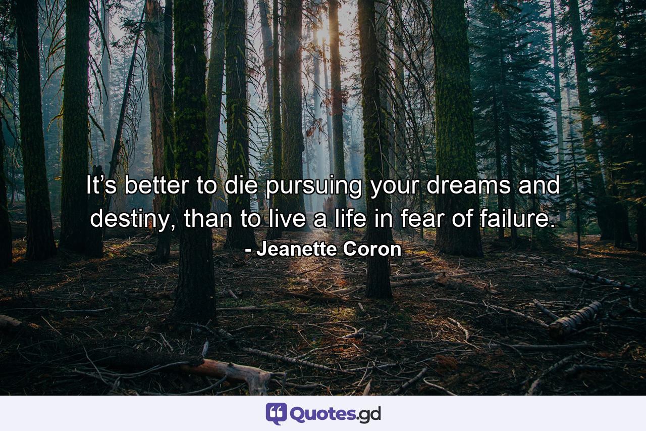 It’s better to die pursuing your dreams and destiny, than to live a life in fear of failure. - Quote by Jeanette Coron