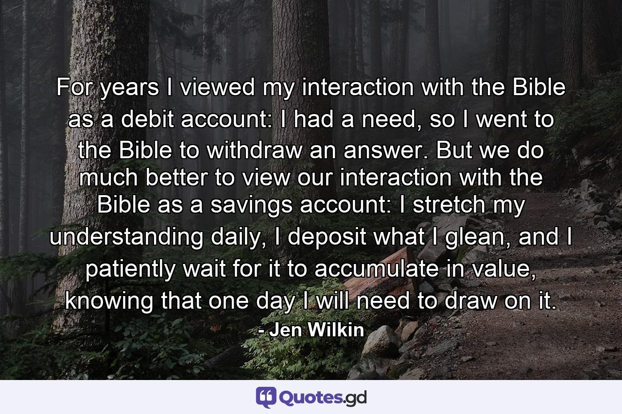 For years I viewed my interaction with the Bible as a debit account: I had a need, so I went to the Bible to withdraw an answer. But we do much better to view our interaction with the Bible as a savings account: I stretch my understanding daily, I deposit what I glean, and I patiently wait for it to accumulate in value, knowing that one day I will need to draw on it. - Quote by Jen Wilkin