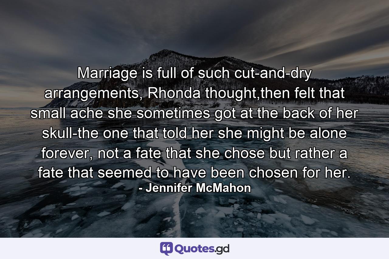 Marriage is full of such cut-and-dry arrangements, Rhonda thought,then felt that small ache she sometimes got at the back of her skull-the one that told her she might be alone forever, not a fate that she chose but rather a fate that seemed to have been chosen for her. - Quote by Jennifer McMahon