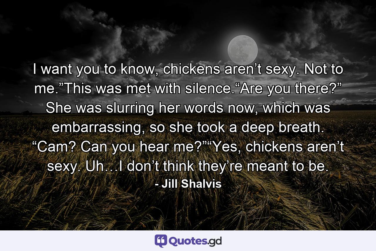 I want you to know, chickens aren’t sexy. Not to me.”This was met with silence.“Are you there?” She was slurring her words now, which was embarrassing, so she took a deep breath. “Cam? Can you hear me?”“Yes, chickens aren’t sexy. Uh…I don’t think they’re meant to be. - Quote by Jill Shalvis