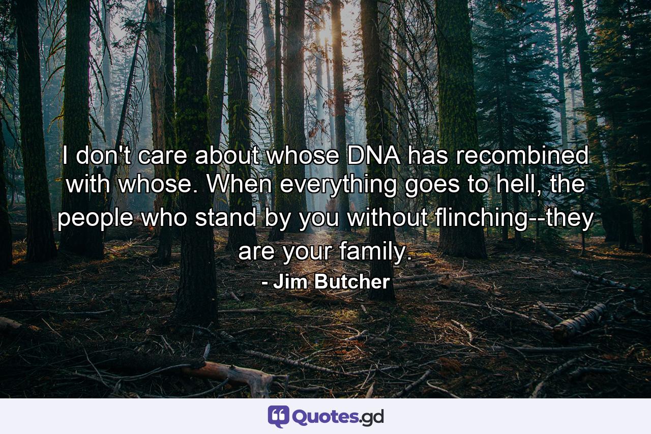 I don't care about whose DNA has recombined with whose. When everything goes to hell, the people who stand by you without flinching--they are your family. - Quote by Jim Butcher