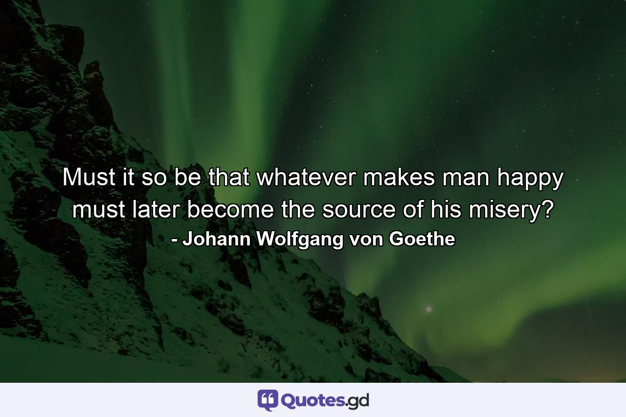 Must it so be that whatever makes man happy must later become the source of his misery? - Quote by Johann Wolfgang von Goethe