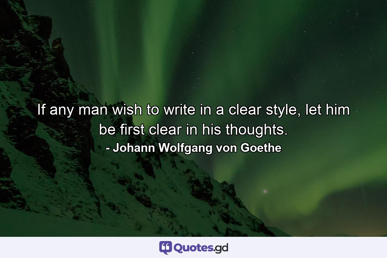 If any man wish to write in a clear style, let him be first clear in his thoughts. - Quote by Johann Wolfgang von Goethe