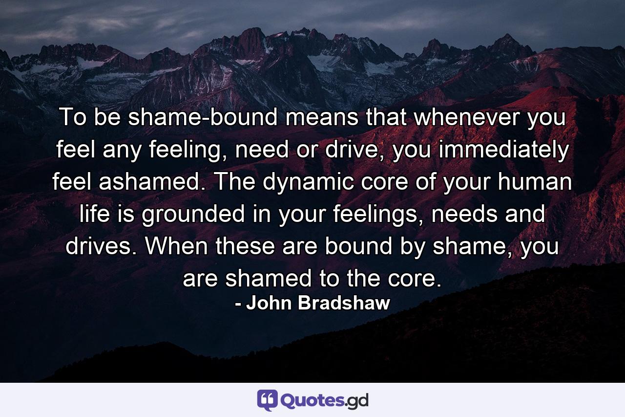 To be shame-bound means that whenever you feel any feeling, need or drive, you immediately feel ashamed. The dynamic core of your human life is grounded in your feelings, needs and drives. When these are bound by shame, you are shamed to the core. - Quote by John Bradshaw