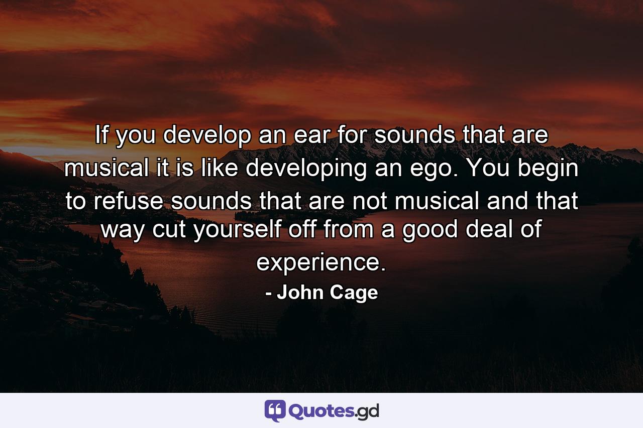 If you develop an ear for sounds that are musical it is like developing an ego. You begin to refuse sounds that are not musical and that way cut yourself off from a good deal of experience. - Quote by John Cage