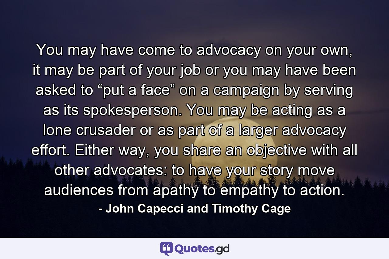 You may have come to advocacy on your own, it may be part of your job or you may have been asked to “put a face” on a campaign by serving as its spokesperson. You may be acting as a lone crusader or as part of a larger advocacy effort. Either way, you share an objective with all other advocates: to have your story move audiences from apathy to empathy to action. - Quote by John Capecci and Timothy Cage