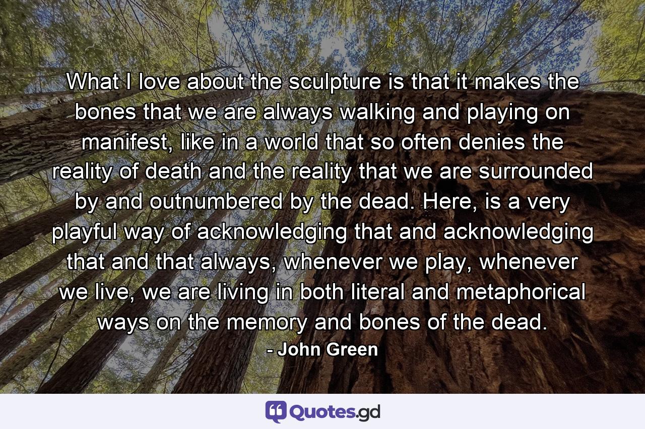 What I love about the sculpture is that it makes the bones that we are always walking and playing on manifest, like in a world that so often denies the reality of death and the reality that we are surrounded by and outnumbered by the dead. Here, is a very playful way of acknowledging that and acknowledging that and that always, whenever we play, whenever we live, we are living in both literal and metaphorical ways on the memory and bones of the dead. - Quote by John Green