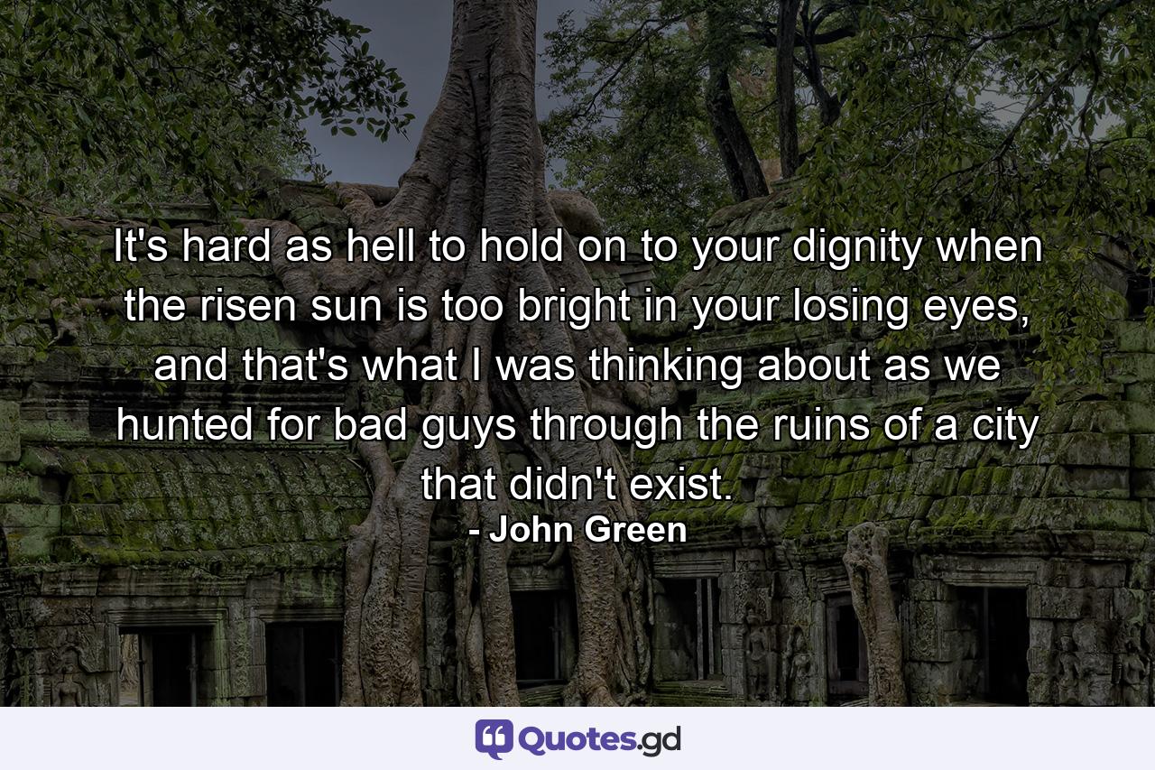 It's hard as hell to hold on to your dignity when the risen sun is too bright in your losing eyes, and that's what I was thinking about as we hunted for bad guys through the ruins of a city that didn't exist. - Quote by John Green