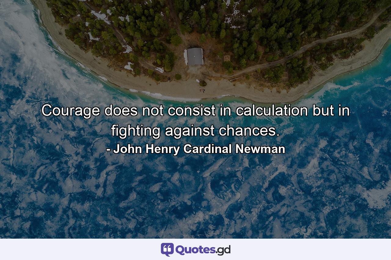 Courage does not consist in calculation  but in fighting against chances. - Quote by John Henry Cardinal Newman