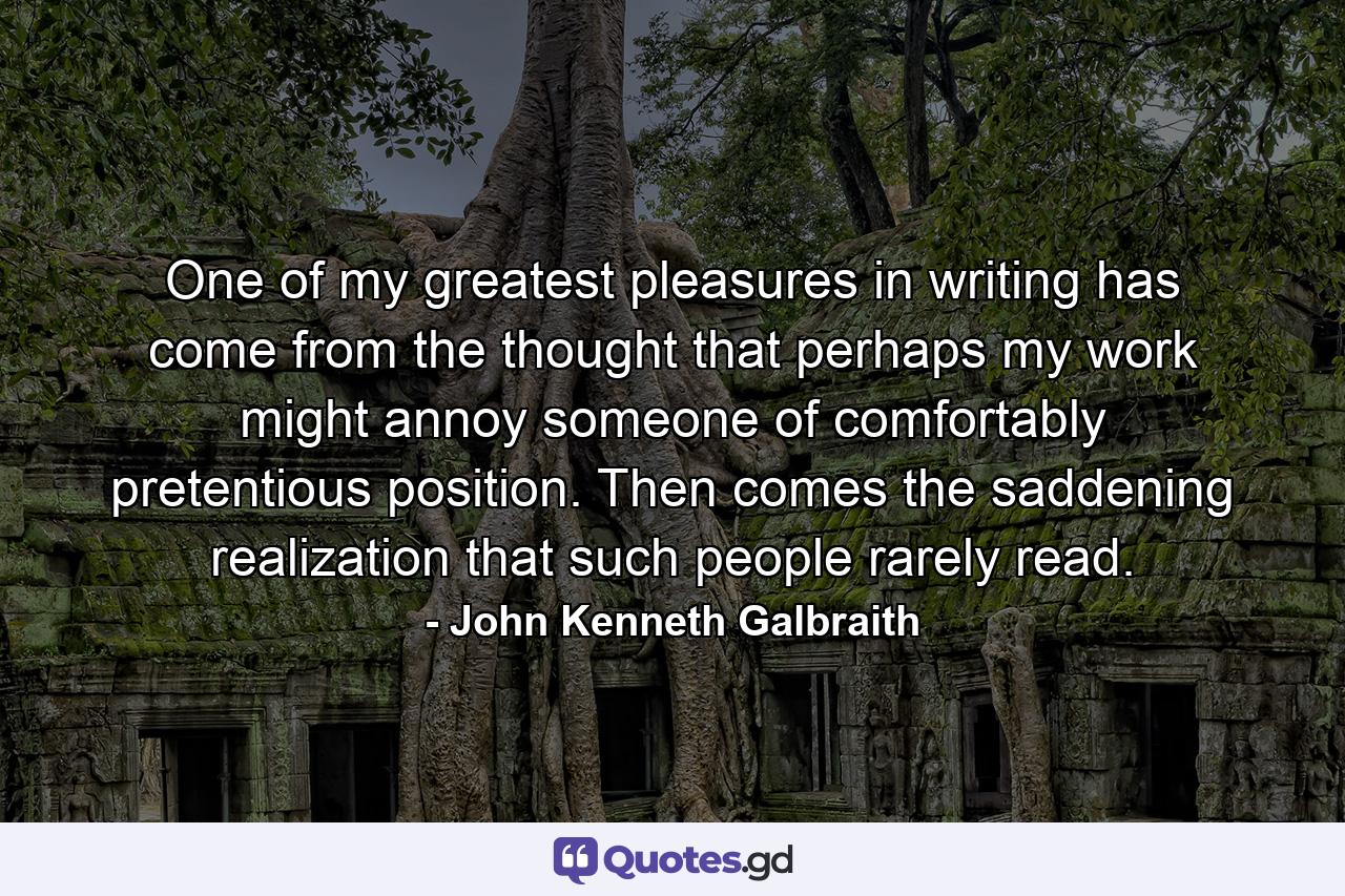 One of my greatest pleasures in writing has come from the thought that perhaps my work might annoy someone of comfortably pretentious position. Then comes the saddening realization that such people rarely read. - Quote by John Kenneth Galbraith