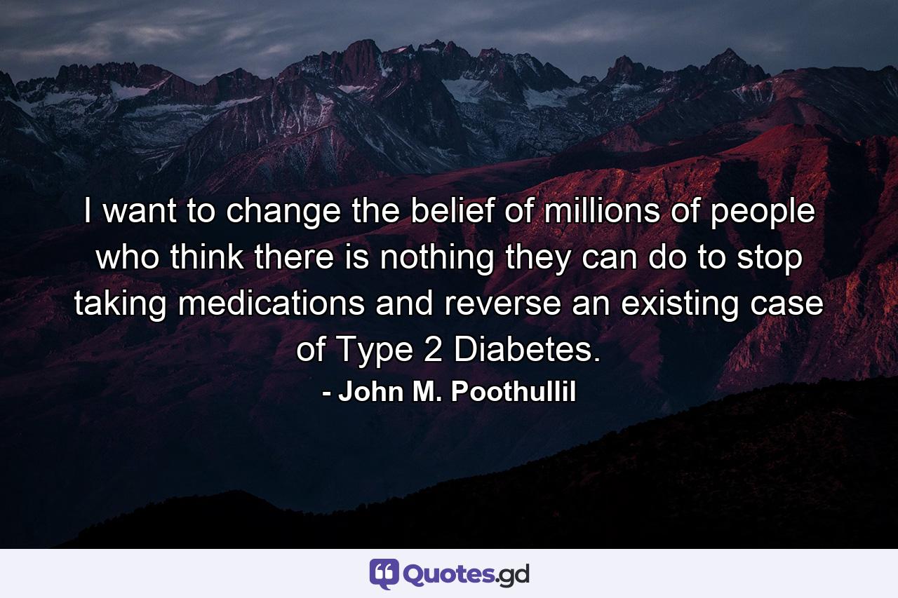 I want to change the belief of millions of people who think there is nothing they can do to stop taking medications and reverse an existing case of Type 2 Diabetes. - Quote by John M. Poothullil