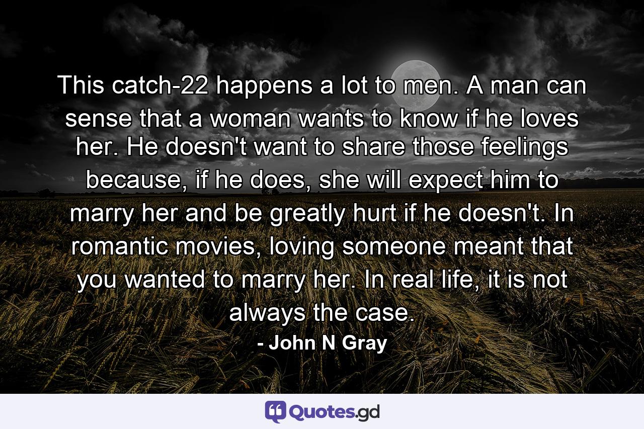 This catch-22 happens a lot to men. A man can sense that a woman wants to know if he loves her. He doesn't want to share those feelings because, if he does, she will expect him to marry her and be greatly hurt if he doesn't. In romantic movies, loving someone meant that you wanted to marry her. In real life, it is not always the case. - Quote by John N Gray