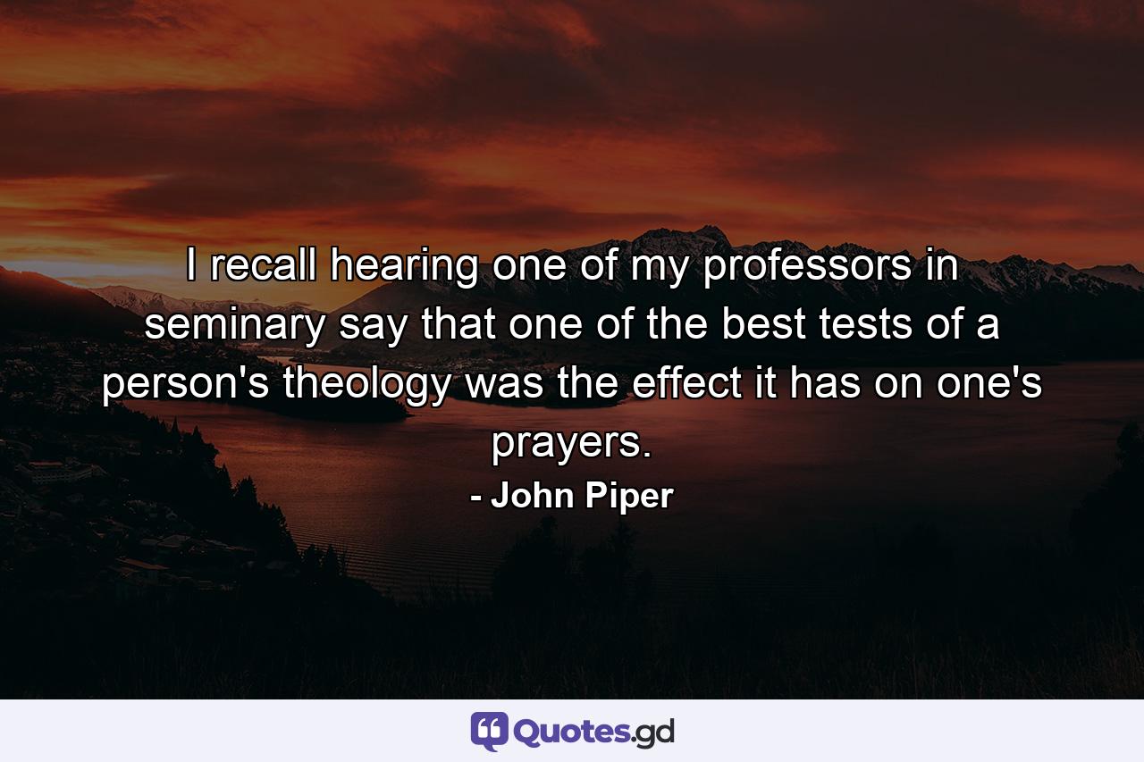 I recall hearing one of my professors in seminary say that one of the best tests of a person's theology was the effect it has on one's prayers. - Quote by John Piper