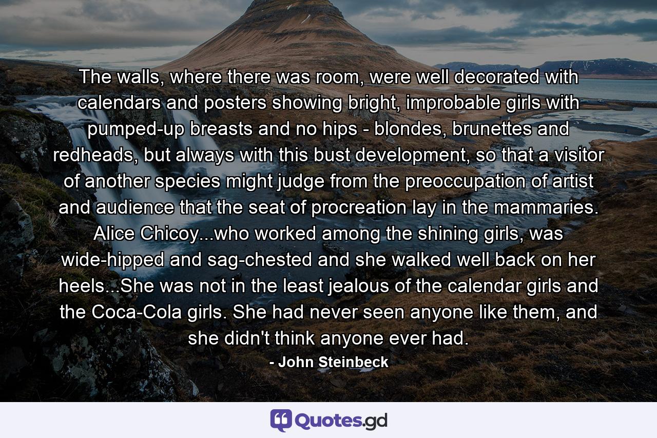 The walls, where there was room, were well decorated with calendars and posters showing bright, improbable girls with pumped-up breasts and no hips - blondes, brunettes and redheads, but always with this bust development, so that a visitor of another species might judge from the preoccupation of artist and audience that the seat of procreation lay in the mammaries. Alice Chicoy...who worked among the shining girls, was wide-hipped and sag-chested and she walked well back on her heels...She was not in the least jealous of the calendar girls and the Coca-Cola girls. She had never seen anyone like them, and she didn't think anyone ever had. - Quote by John Steinbeck