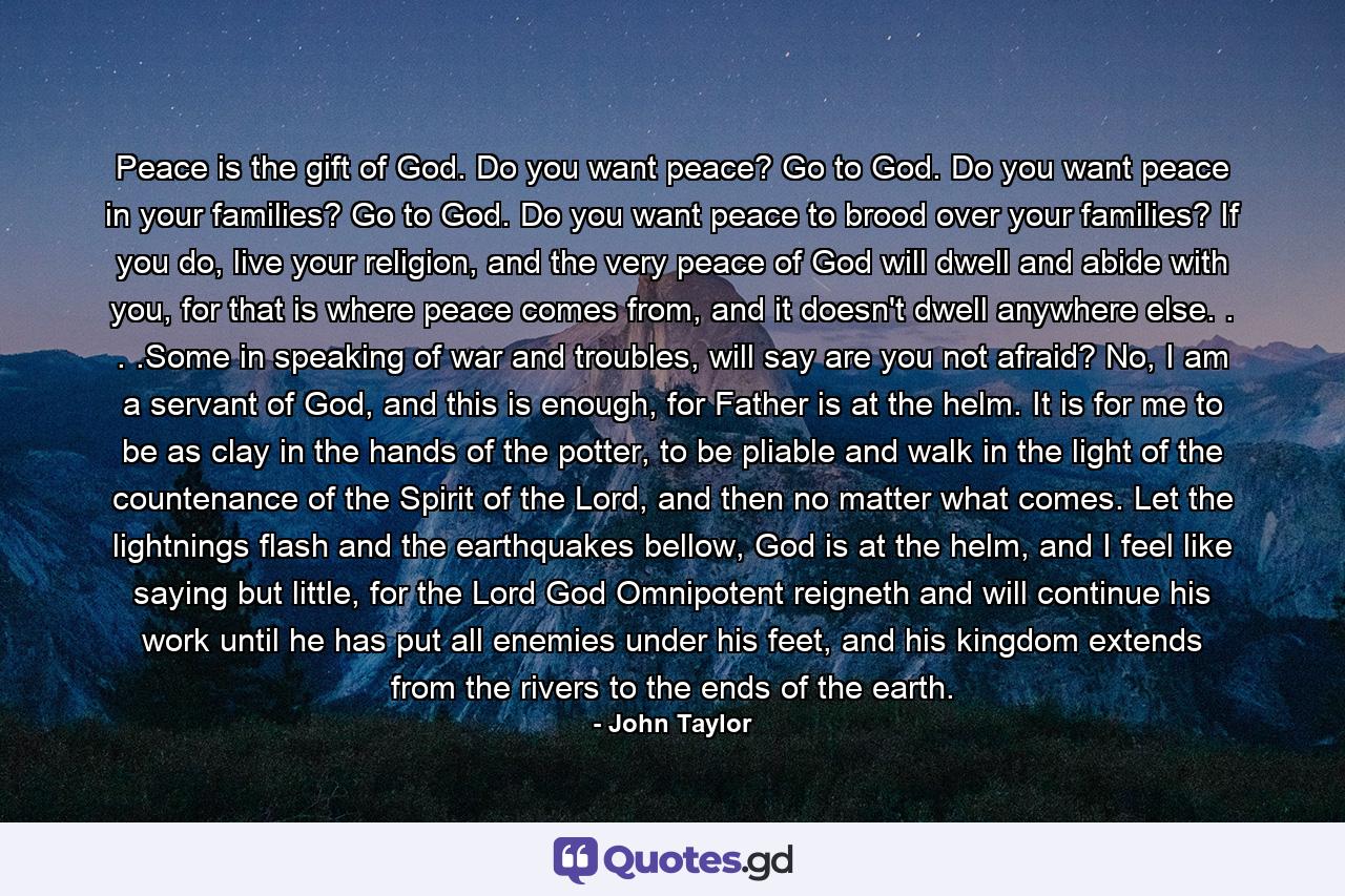 Peace is the gift of God. Do you want peace? Go to God. Do you want peace in your families? Go to God. Do you want peace to brood over your families? If you do, live your religion, and the very peace of God will dwell and abide with you, for that is where peace comes from, and it doesn't dwell anywhere else. . . .Some in speaking of war and troubles, will say are you not afraid? No, I am a servant of God, and this is enough, for Father is at the helm. It is for me to be as clay in the hands of the potter, to be pliable and walk in the light of the countenance of the Spirit of the Lord, and then no matter what comes. Let the lightnings flash and the earthquakes bellow, God is at the helm, and I feel like saying but little, for the Lord God Omnipotent reigneth and will continue his work until he has put all enemies under his feet, and his kingdom extends from the rivers to the ends of the earth. - Quote by John Taylor