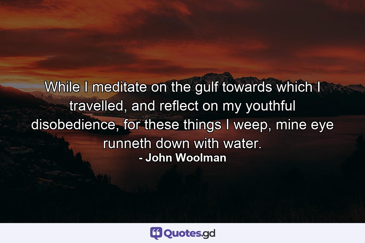 While I meditate on the gulf towards which I travelled, and reflect on my youthful disobedience, for these things I weep, mine eye runneth down with water. - Quote by John Woolman