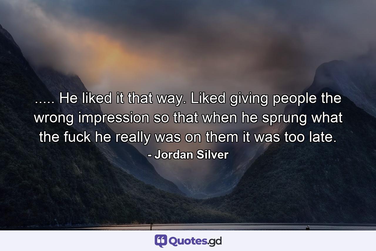 ..... He liked it that way. Liked giving people the wrong impression so that when he sprung what the fuck he really was on them it was too late. - Quote by Jordan Silver