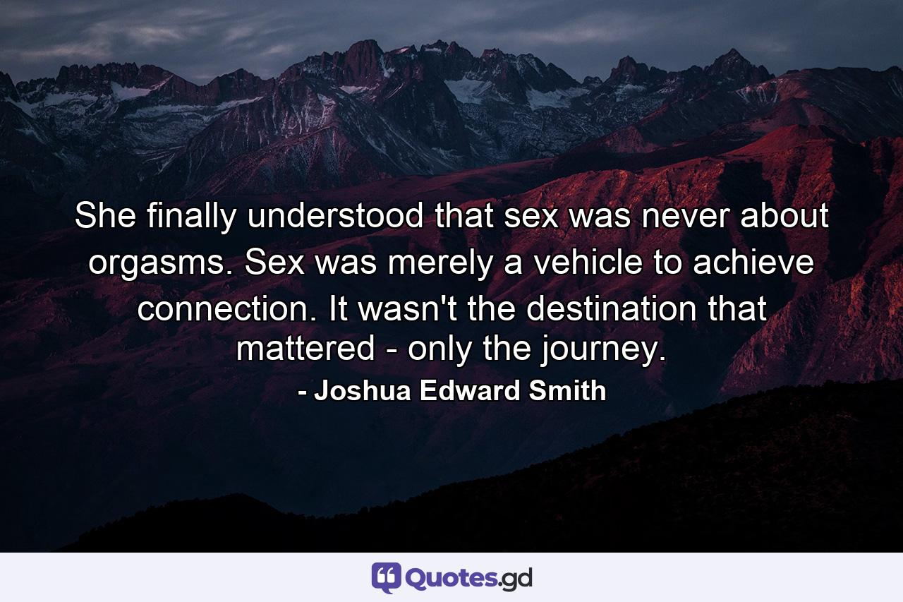 She finally understood that sex was never about orgasms. Sex was merely a vehicle to achieve connection. It wasn't the destination that mattered - only the journey. - Quote by Joshua Edward Smith