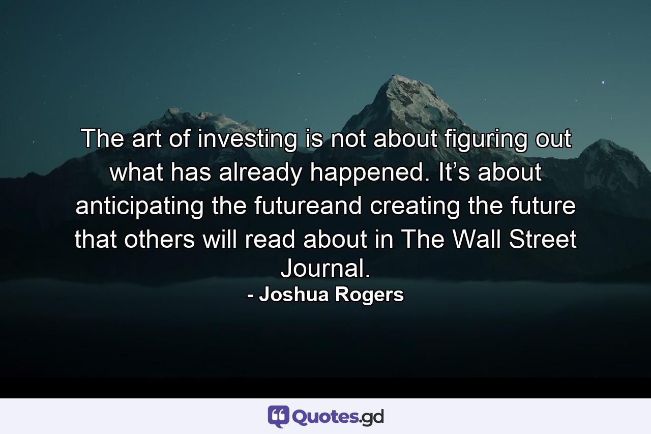 The art of investing is not about figuring out what has already happened. It’s about anticipating the futureand creating the future that others will read about in The Wall Street Journal. - Quote by Joshua Rogers