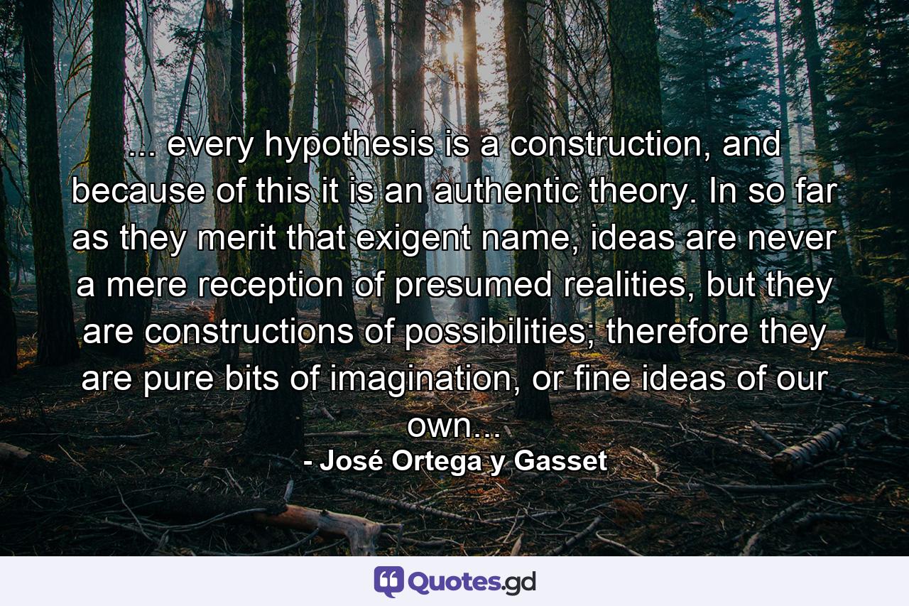 ... every hypothesis is a construction, and because of this it is an authentic theory. In so far as they merit that exigent name, ideas are never a mere reception of presumed realities, but they are constructions of possibilities; therefore they are pure bits of imagination, or fine ideas of our own... - Quote by José Ortega y Gasset