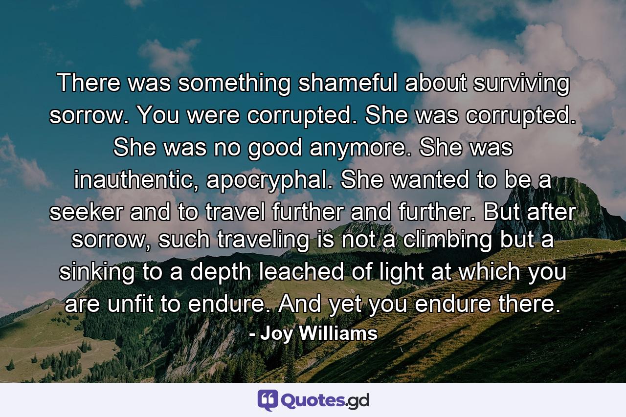 There was something shameful about surviving sorrow. You were corrupted. She was corrupted. She was no good anymore. She was inauthentic, apocryphal. She wanted to be a seeker and to travel further and further. But after sorrow, such traveling is not a climbing but a sinking to a depth leached of light at which you are unfit to endure. And yet you endure there. - Quote by Joy Williams