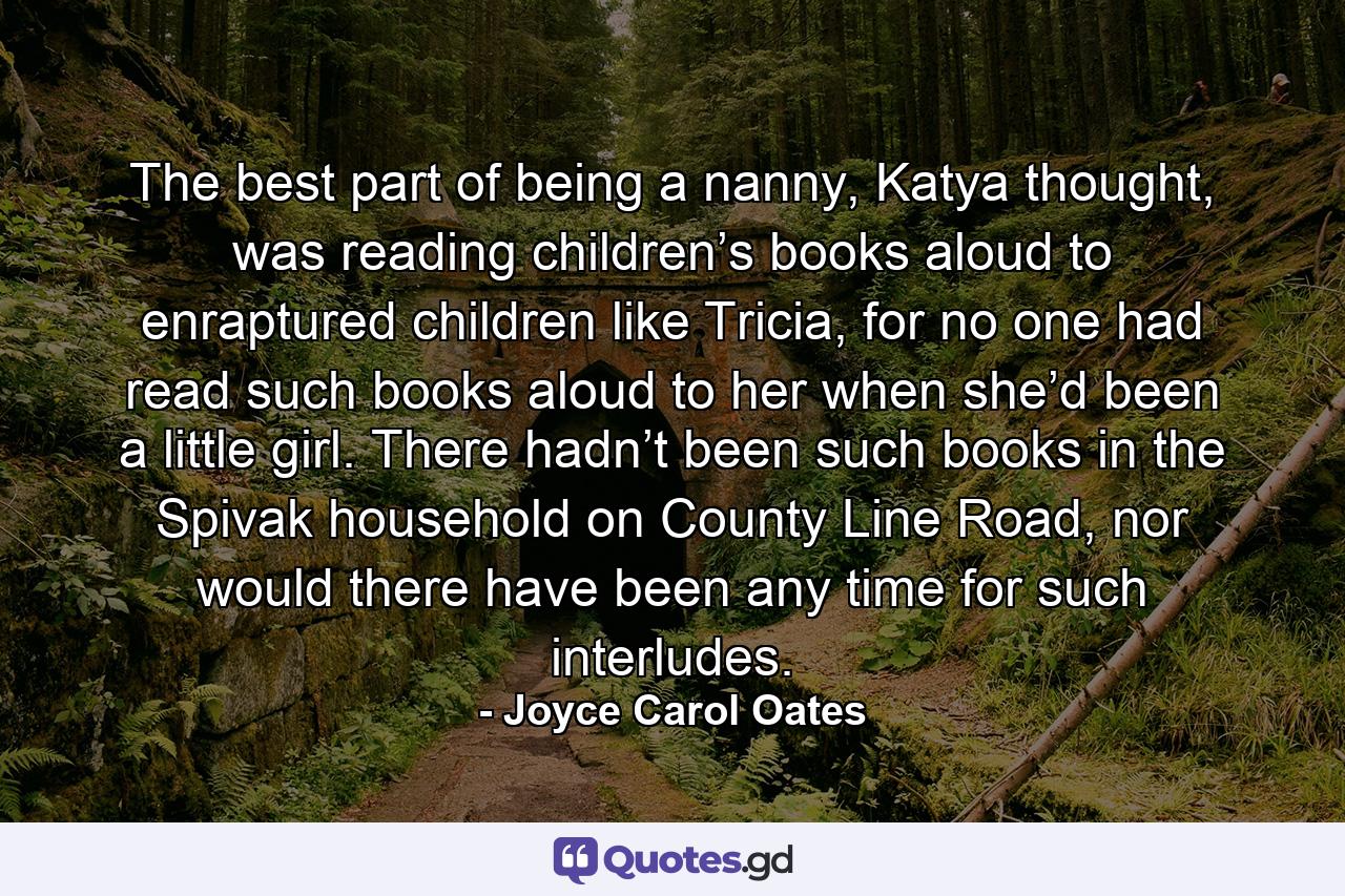 The best part of being a nanny, Katya thought, was reading children’s books aloud to enraptured children like Tricia, for no one had read such books aloud to her when she’d been a little girl. There hadn’t been such books in the Spivak household on County Line Road, nor would there have been any time for such interludes. - Quote by Joyce Carol Oates