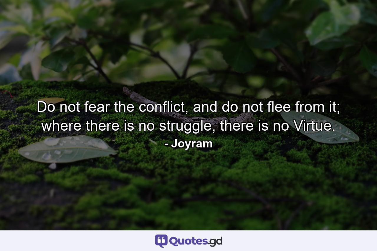 Do not fear the conflict, and do not flee from it; where there is no struggle, there is no Virtue. - Quote by Joyram