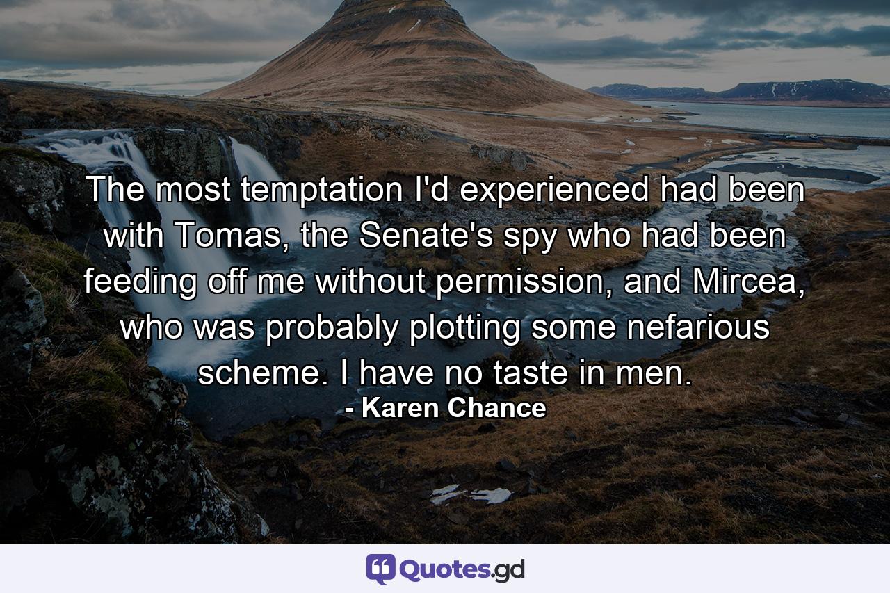 The most temptation I'd experienced had been with Tomas, the Senate's spy who had been feeding off me without permission, and Mircea, who was probably plotting some nefarious scheme. I have no taste in men. - Quote by Karen Chance