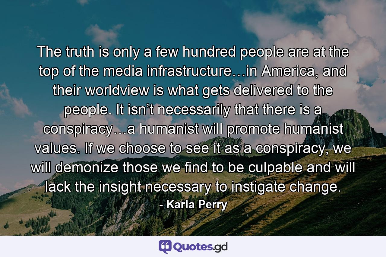 The truth is only a few hundred people are at the top of the media infrastructure…in America, and their worldview is what gets delivered to the people. It isn’t necessarily that there is a conspiracy…a humanist will promote humanist values. If we choose to see it as a conspiracy, we will demonize those we find to be culpable and will lack the insight necessary to instigate change. - Quote by Karla Perry