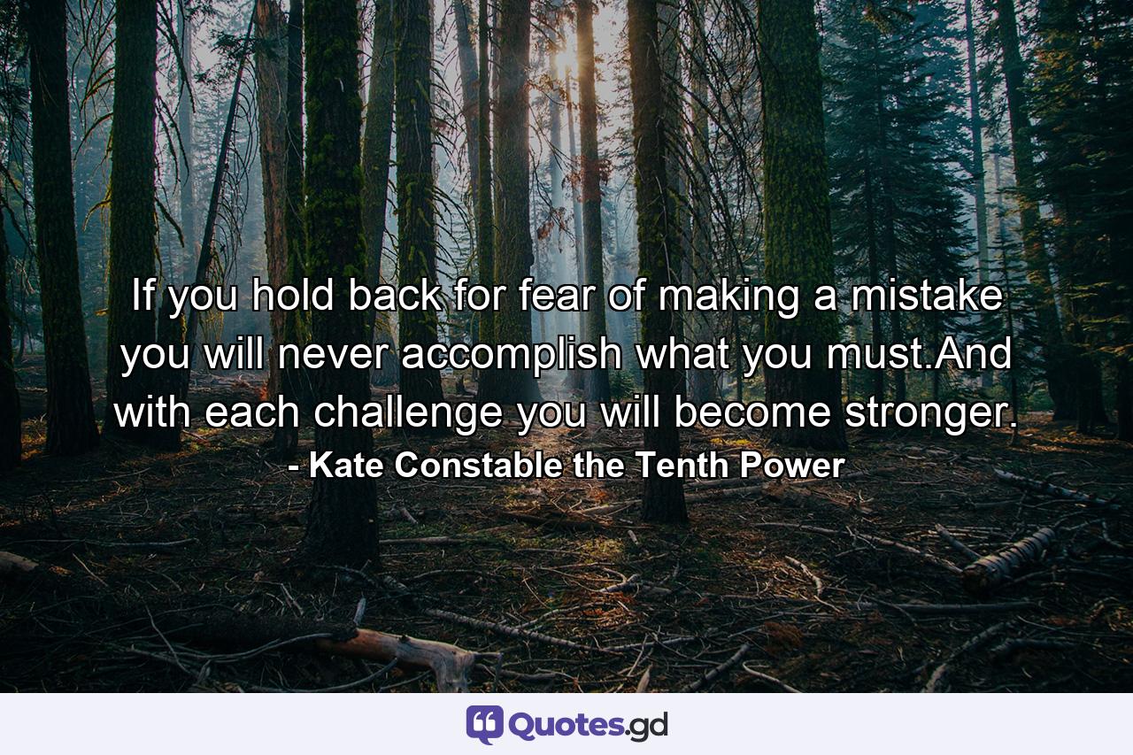 If you hold back for fear of making a mistake you will never accomplish what you must.And with each challenge you will become stronger. - Quote by Kate Constable the Tenth Power