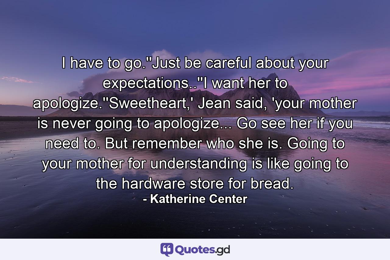 I have to go.''Just be careful about your expectations..''I want her to apologize.''Sweetheart,' Jean said, 'your mother is never going to apologize... Go see her if you need to. But remember who she is. Going to your mother for understanding is like going to the hardware store for bread. - Quote by Katherine Center