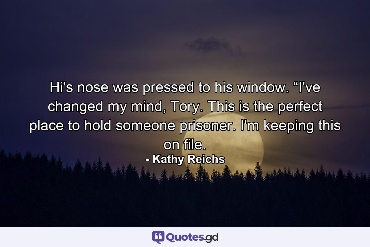 Hi's nose was pressed to his window. “I've changed my mind, Tory. This is the perfect place to hold someone prisoner. I'm keeping this on file. - Quote by Kathy Reichs