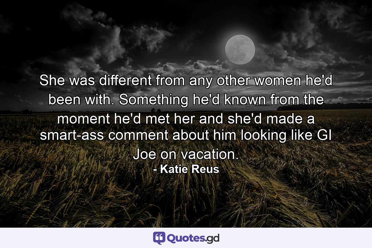 She was different from any other women he'd been with. Something he'd known from the moment he'd met her and she'd made a smart-ass comment about him looking like GI Joe on vacation. - Quote by Katie Reus