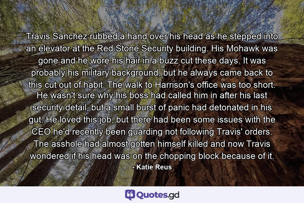 Travis Sanchez rubbed a hand over his head as he stepped into an elevator at the Red Stone Security building. His Mohawk was gone and he wore his hair in a buzz cut these days. It was probably his military background, but he always came back to this cut out of habit. The walk to Harrison's office was too short. He wasn't sure why his boss had called him in after his last security detail, but a small burst of panic had detonated in his gut. He loved this job, but there had been some issues with the CEO he'd recently been guarding not following Travis' orders. The asshole had almost gotten himself killed and now Travis wondered if his head was on the chopping block because of it. - Quote by Katie Reus